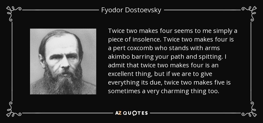 Twice two makes four seems to me simply a piece of insolence. Twice two makes four is a pert coxcomb who stands with arms akimbo barring your path and spitting. I admit that twice two makes four is an excellent thing, but if we are to give everything its due, twice two makes five is sometimes a very charming thing too. - Fyodor Dostoevsky