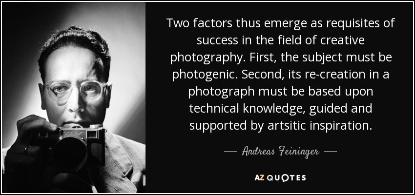 Two factors thus emerge as requisites of success in the field of creative photography. First, the subject must be photogenic. Second, its re-creation in a photograph must be based upon technical knowledge, guided and supported by artsitic inspiration. - Andreas Feininger