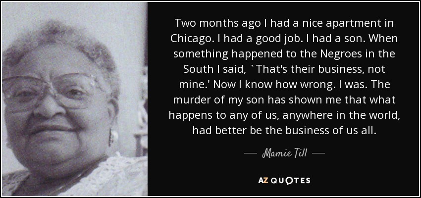 Two months ago I had a nice apartment in Chicago. I had a good job. I had a son. When something happened to the Negroes in the South I said, `That's their business, not mine.' Now I know how wrong. I was. The murder of my son has shown me that what happens to any of us, anywhere in the world, had better be the business of us all. - Mamie Till