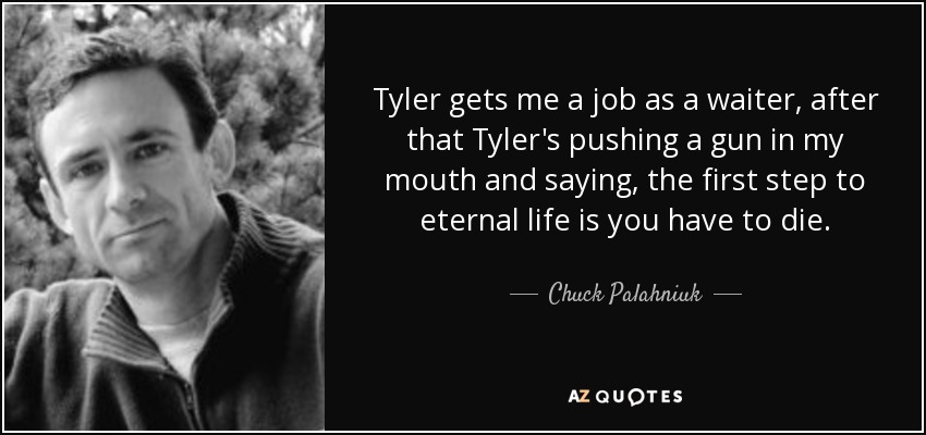 Tyler gets me a job as a waiter, after that Tyler's pushing a gun in my mouth and saying, the first step to eternal life is you have to die. - Chuck Palahniuk