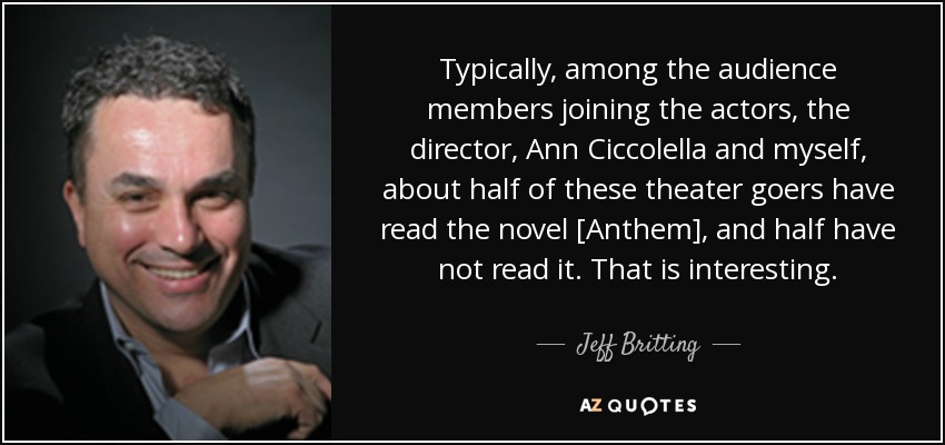 Typically, among the audience members joining the actors, the director, Ann Ciccolella and myself, about half of these theater goers have read the novel [Anthem], and half have not read it. That is interesting. - Jeff Britting