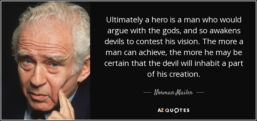 Ultimately a hero is a man who would argue with the gods, and so awakens devils to contest his vision. The more a man can achieve, the more he may be certain that the devil will inhabit a part of his creation. - Norman Mailer