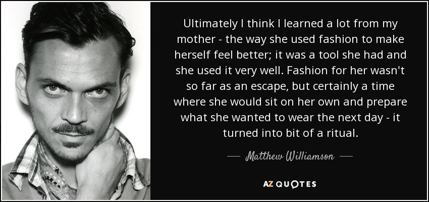 Ultimately I think I learned a lot from my mother - the way she used fashion to make herself feel better; it was a tool she had and she used it very well. Fashion for her wasn't so far as an escape, but certainly a time where she would sit on her own and prepare what she wanted to wear the next day - it turned into bit of a ritual. - Matthew Williamson