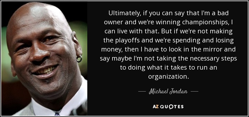 Ultimately, if you can say that I'm a bad owner and we're winning championships, I can live with that. But if we're not making the playoffs and we're spending and losing money, then I have to look in the mirror and say maybe I'm not taking the necessary steps to doing what it takes to run an organization. - Michael Jordan