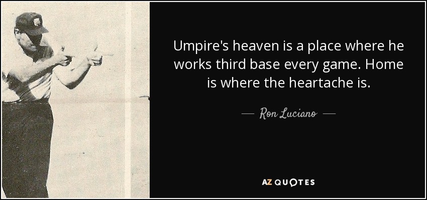 Umpire's heaven is a place where he works third base every game. Home is where the heartache is. - Ron Luciano