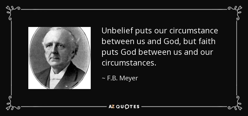 Unbelief puts our circumstance between us and God, but faith puts God between us and our circumstances. - F.B. Meyer
