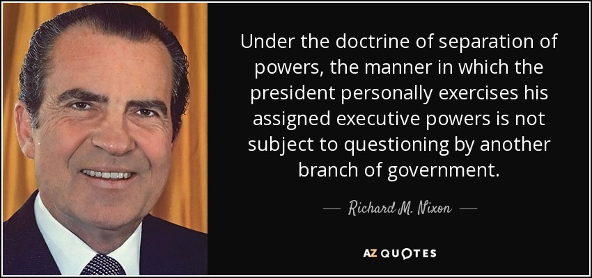 En virtud de la doctrina de la separación de poderes, la forma en que el presidente ejerce personalmente los poderes ejecutivos que le han sido asignados no está sujeta a cuestionamiento por parte de otro poder del gobierno. - Richard M. Nixon