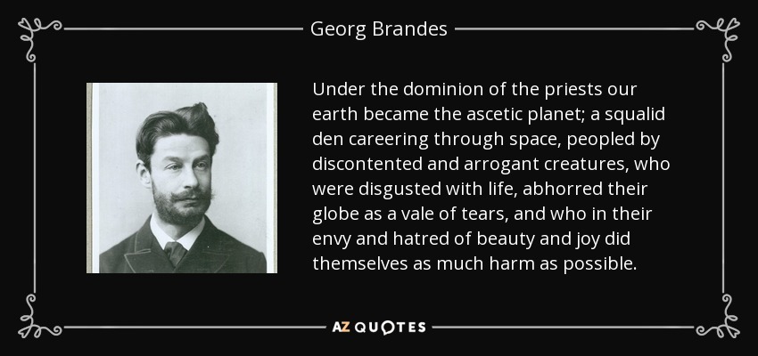 Under the dominion of the priests our earth became the ascetic planet; a squalid den careering through space, peopled by discontented and arrogant creatures, who were disgusted with life, abhorred their globe as a vale of tears, and who in their envy and hatred of beauty and joy did themselves as much harm as possible. - Georg Brandes