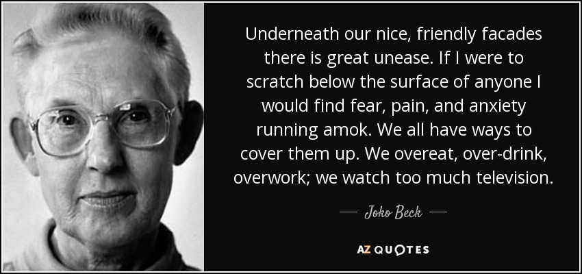 Underneath our nice, friendly facades there is great unease. If I were to scratch below the surface of anyone I would find fear, pain, and anxiety running amok. We all have ways to cover them up. We overeat, over-drink, overwork; we watch too much television. - Joko Beck