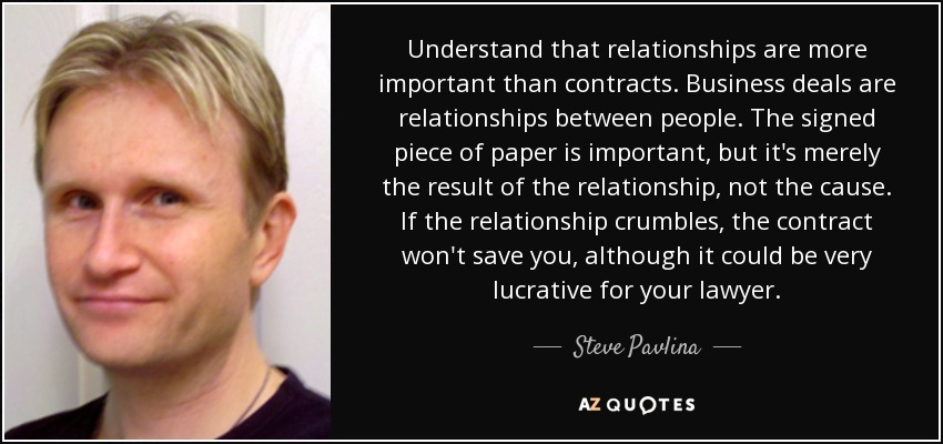 Understand that relationships are more important than contracts. Business deals are relationships between people. The signed piece of paper is important, but it's merely the result of the relationship, not the cause. If the relationship crumbles, the contract won't save you, although it could be very lucrative for your lawyer. - Steve Pavlina