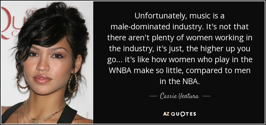 Unfortunately, music is a male-dominated industry. It's not that there aren't plenty of women working in the industry, it's just, the higher up you go... it's like how women who play in the WNBA make so little, compared to men in the NBA. - Cassie Ventura