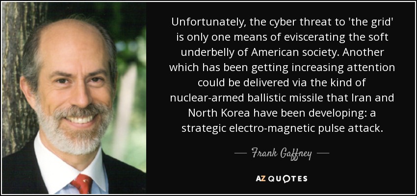 Unfortunately, the cyber threat to 'the grid' is only one means of eviscerating the soft underbelly of American society. Another which has been getting increasing attention could be delivered via the kind of nuclear-armed ballistic missile that Iran and North Korea have been developing: a strategic electro-magnetic pulse attack. - Frank Gaffney