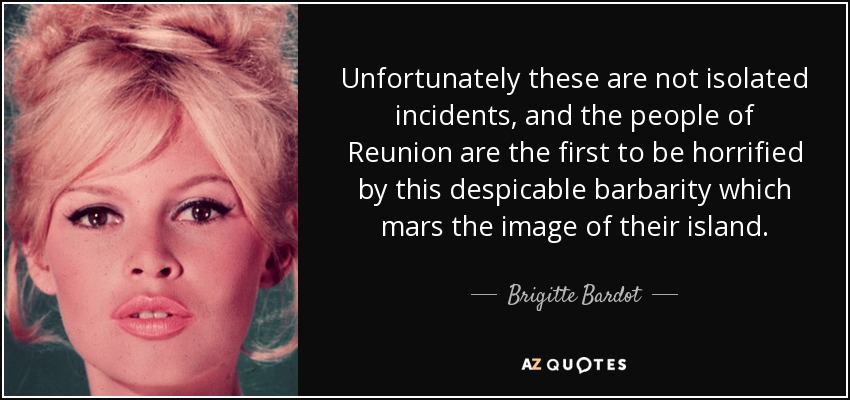 Unfortunately these are not isolated incidents, and the people of Reunion are the first to be horrified by this despicable barbarity which mars the image of their island. - Brigitte Bardot