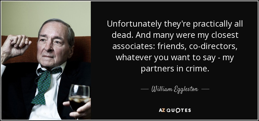 Unfortunately they're practically all dead. And many were my closest associates: friends, co-directors, whatever you want to say - my partners in crime. - William Eggleston