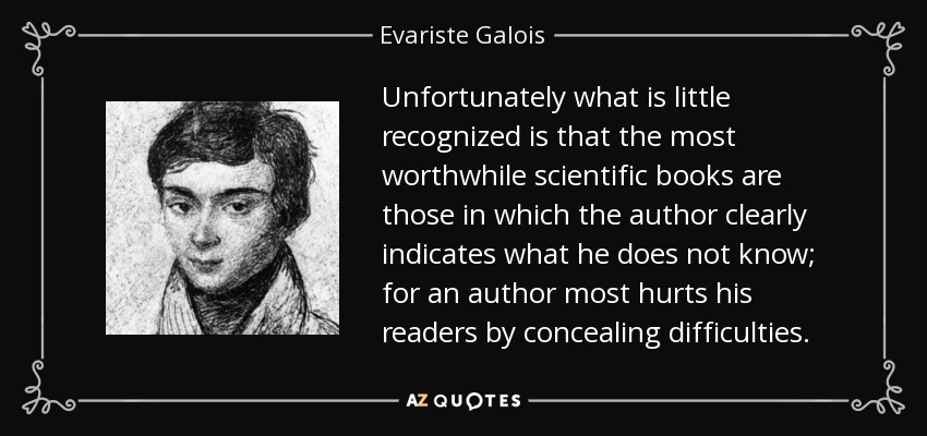 Unfortunately what is little recognized is that the most worthwhile scientific books are those in which the author clearly indicates what he does not know; for an author most hurts his readers by concealing difficulties. - Evariste Galois