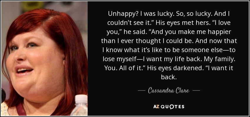 Unhappy? I was lucky. So, so lucky. And I couldn’t see it.” His eyes met hers. “I love you,” he said. “And you make me happier than I ever thought I could be. And now that I know what it’s like to be someone else—to lose myself—I want my life back. My family. You. All of it.” His eyes darkened. “I want it back. - Cassandra Clare