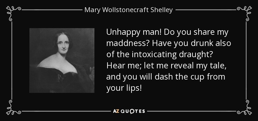 Unhappy man! Do you share my maddness? Have you drunk also of the intoxicating draught? Hear me; let me reveal my tale, and you will dash the cup from your lips! - Mary Wollstonecraft Shelley