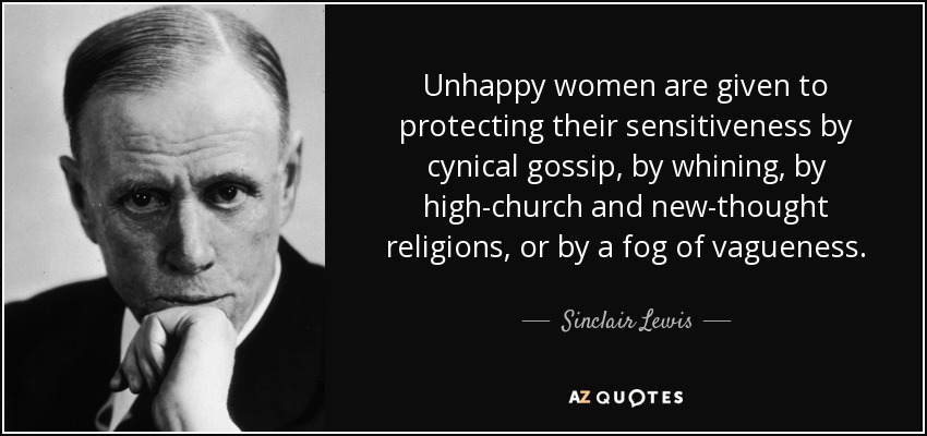 Unhappy women are given to protecting their sensitiveness by cynical gossip, by whining, by high-church and new-thought religions, or by a fog of vagueness. - Sinclair Lewis