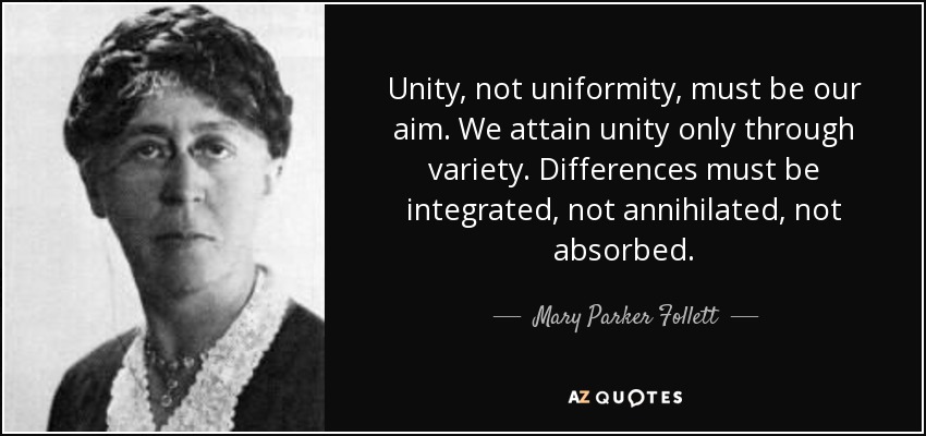 Unity, not uniformity, must be our aim. We attain unity only through variety. Differences must be integrated, not annihilated, not absorbed. - Mary Parker Follett