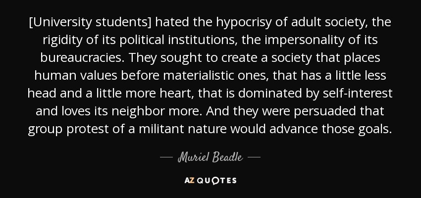 [University students] hated the hypocrisy of adult society, the rigidity of its political institutions, the impersonality of its bureaucracies. They sought to create a society that places human values before materialistic ones, that has a little less head and a little more heart, that is dominated by self-interest and loves its neighbor more. And they were persuaded that group protest of a militant nature would advance those goals. - Muriel Beadle