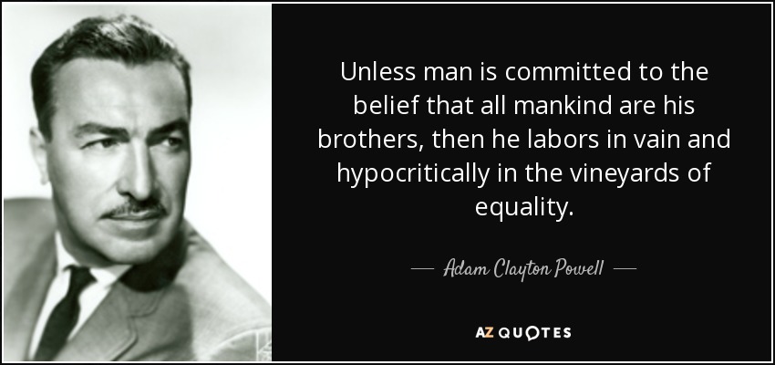 Unless man is committed to the belief that all mankind are his brothers, then he labors in vain and hypocritically in the vineyards of equality. - Adam Clayton Powell, Jr.