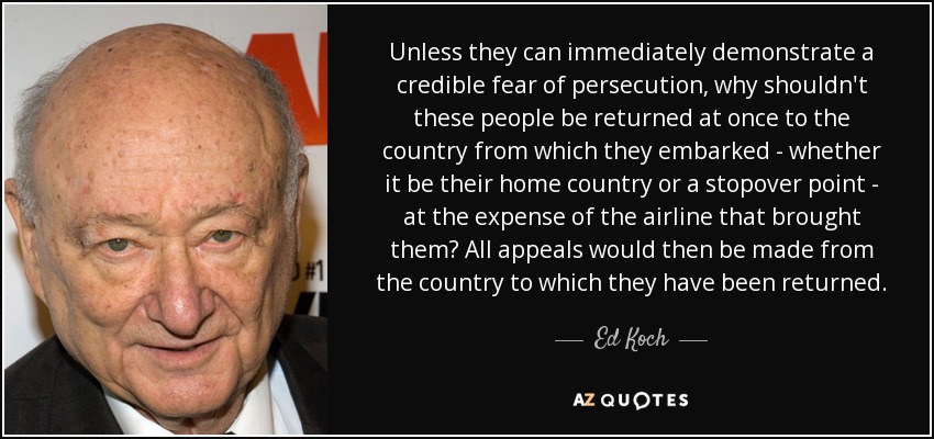 Unless they can immediately demonstrate a credible fear of persecution, why shouldn't these people be returned at once to the country from which they embarked - whether it be their home country or a stopover point - at the expense of the airline that brought them? All appeals would then be made from the country to which they have been returned. - Ed Koch