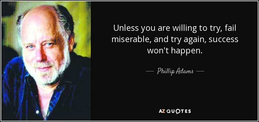 Unless you are willing to try, fail miserable, and try again, success won't happen. - Phillip Adams