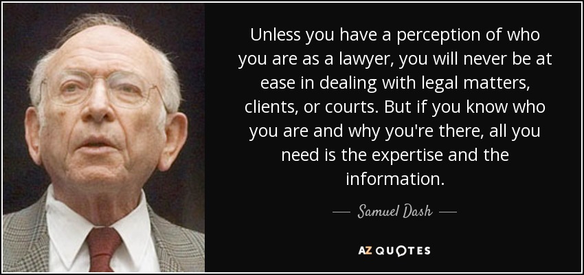 Unless you have a perception of who you are as a lawyer, you will never be at ease in dealing with legal matters, clients, or courts. But if you know who you are and why you're there, all you need is the expertise and the information. - Samuel Dash