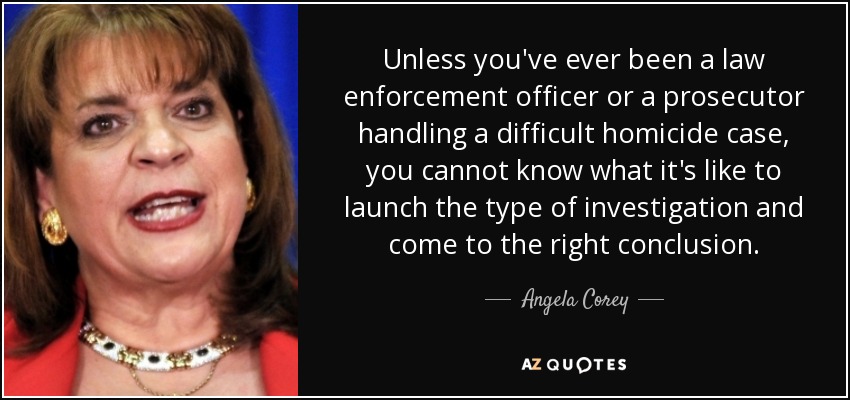 Unless you've ever been a law enforcement officer or a prosecutor handling a difficult homicide case, you cannot know what it's like to launch the type of investigation and come to the right conclusion. - Angela Corey