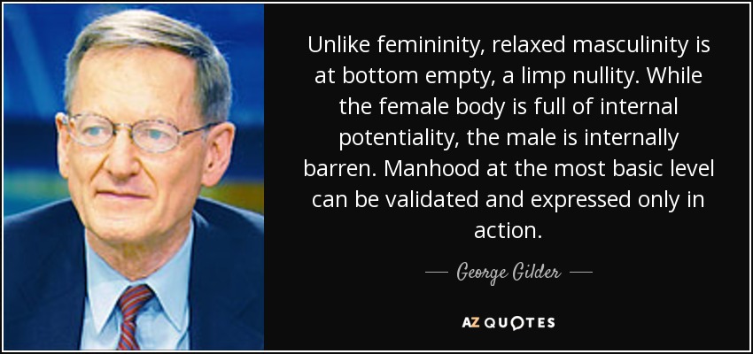 Unlike femininity, relaxed masculinity is at bottom empty, a limp nullity. While the female body is full of internal potentiality, the male is internally barren. Manhood at the most basic level can be validated and expressed only in action. - George Gilder