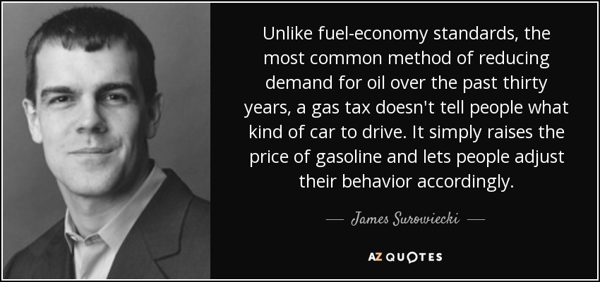 Unlike fuel-economy standards, the most common method of reducing demand for oil over the past thirty years, a gas tax doesn't tell people what kind of car to drive. It simply raises the price of gasoline and lets people adjust their behavior accordingly. - James Surowiecki