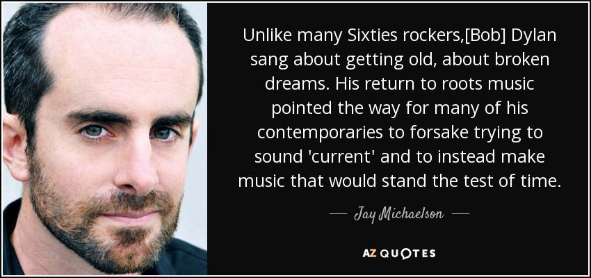 Unlike many Sixties rockers,[Bob] Dylan sang about getting old, about broken dreams. His return to roots music pointed the way for many of his contemporaries to forsake trying to sound 'current' and to instead make music that would stand the test of time. - Jay Michaelson