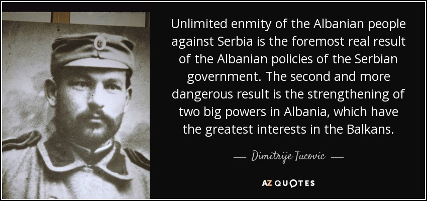 Unlimited enmity of the Albanian people against Serbia is the foremost real result of the Albanian policies of the Serbian government. The second and more dangerous result is the strengthening of two big powers in Albania, which have the greatest interests in the Balkans. - Dimitrije Tucovic