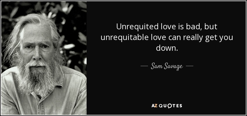 Unrequited love is bad, but unrequitable love can really get you down. - Sam Savage