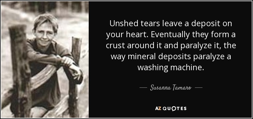 Las lágrimas no derramadas dejan un depósito en tu corazón. Con el tiempo, forman una costra a su alrededor y lo paralizan, del mismo modo que los depósitos minerales paralizan una lavadora. - Susanna Tamaro