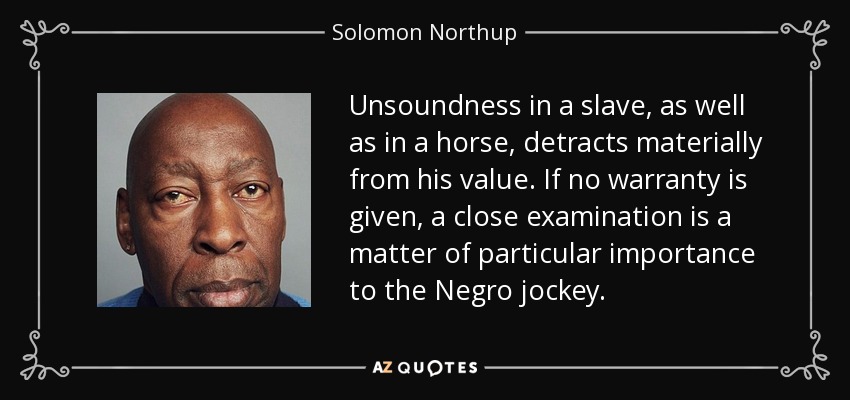 Unsoundness in a slave, as well as in a horse, detracts materially from his value. If no warranty is given, a close examination is a matter of particular importance to the Negro jockey. - Solomon Northup