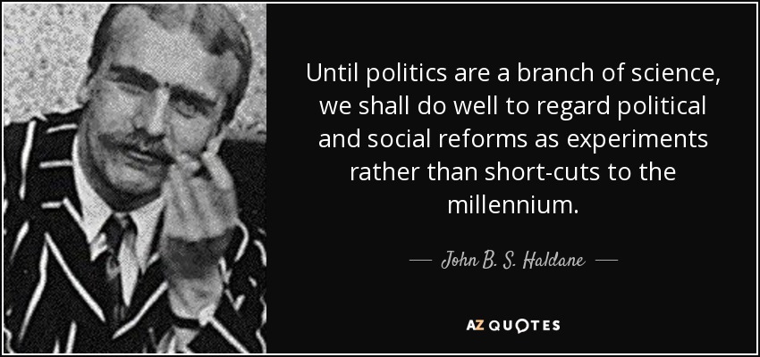 Until politics are a branch of science, we shall do well to regard political and social reforms as experiments rather than short-cuts to the millennium. - John B. S. Haldane