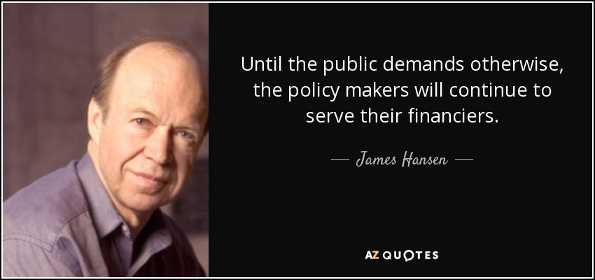 Until the public demands otherwise, the policy makers will continue to serve their financiers. - James Hansen