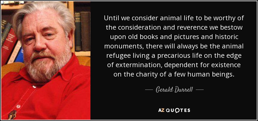 Hasta que no consideremos la vida animal digna de la consideración y reverencia que otorgamos a los libros antiguos y a los cuadros y monumentos históricos, siempre existirá el refugiado animal viviendo una vida precaria al borde del exterminio, dependiendo para existir de la caridad de unos pocos seres humanos. - Gerald Durrell