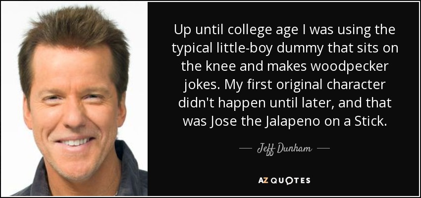 Up until college age I was using the typical little-boy dummy that sits on the knee and makes woodpecker jokes. My first original character didn't happen until later, and that was Jose the Jalapeno on a Stick. - Jeff Dunham