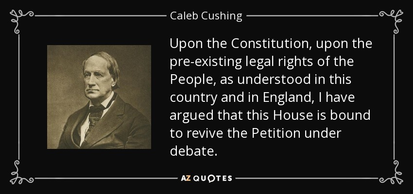Upon the Constitution, upon the pre-existing legal rights of the People, as understood in this country and in England, I have argued that this House is bound to revive the Petition under debate. - Caleb Cushing