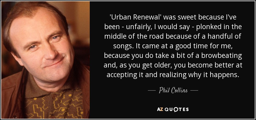Urban Renewal' fue muy dulce porque he sido -injustamente, diría yo- colocado en medio del camino por un puñado de canciones. Llegó en un buen momento para mí, porque te dan un poco de caña y, a medida que envejeces, lo aceptas mejor y te das cuenta de por qué ocurre. - Phil Collins