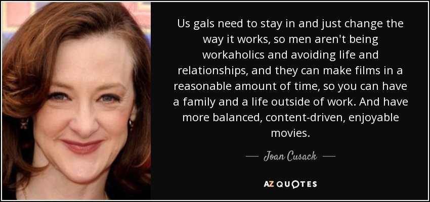 Us gals need to stay in and just change the way it works, so men aren't being workaholics and avoiding life and relationships, and they can make films in a reasonable amount of time, so you can have a family and a life outside of work. And have more balanced, content-driven, enjoyable movies. - Joan Cusack