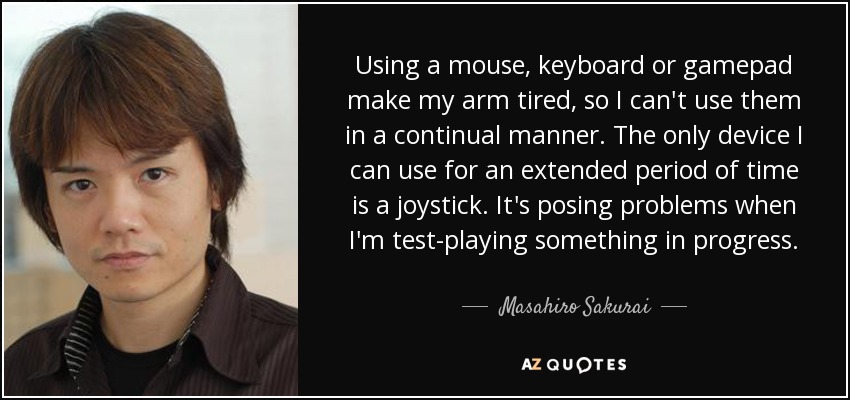 Using a mouse, keyboard or gamepad make my arm tired, so I can't use them in a continual manner. The only device I can use for an extended period of time is a joystick. It's posing problems when I'm test-playing something in progress. - Masahiro Sakurai