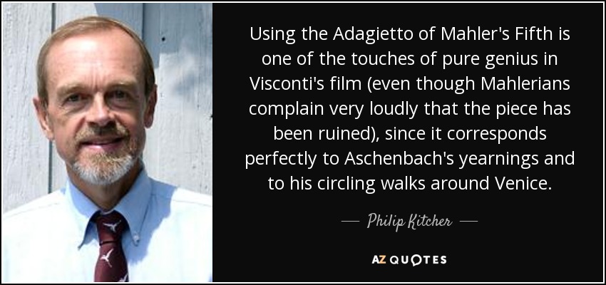 Using the Adagietto of Mahler's Fifth is one of the touches of pure genius in Visconti's film (even though Mahlerians complain very loudly that the piece has been ruined), since it corresponds perfectly to Aschenbach's yearnings and to his circling walks around Venice. - Philip Kitcher