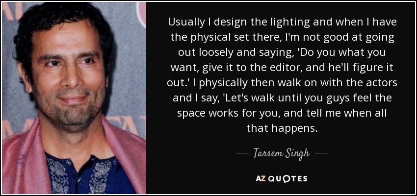 Usually I design the lighting and when I have the physical set there, I'm not good at going out loosely and saying, 'Do you what you want, give it to the editor, and he'll figure it out.' I physically then walk on with the actors and I say, 'Let's walk until you guys feel the space works for you, and tell me when all that happens. - Tarsem Singh