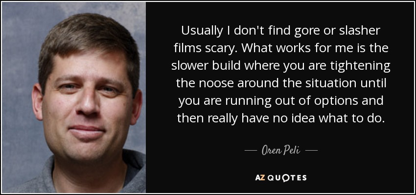 Usually I don't find gore or slasher films scary. What works for me is the slower build where you are tightening the noose around the situation until you are running out of options and then really have no idea what to do. - Oren Peli