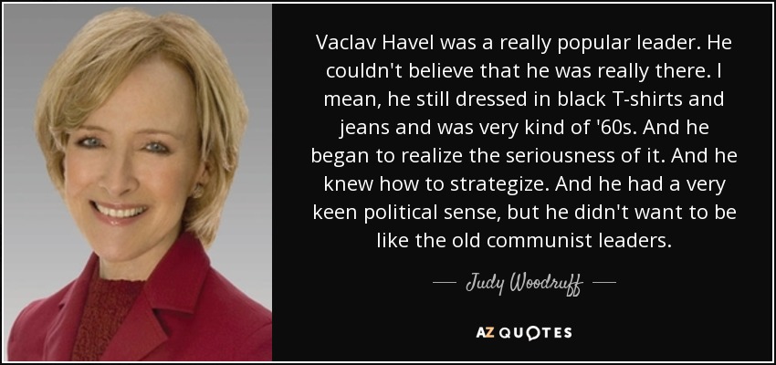 Vaclav Havel was a really popular leader. He couldn't believe that he was really there. I mean, he still dressed in black T-shirts and jeans and was very kind of '60s. And he began to realize the seriousness of it. And he knew how to strategize. And he had a very keen political sense, but he didn't want to be like the old communist leaders. - Judy Woodruff