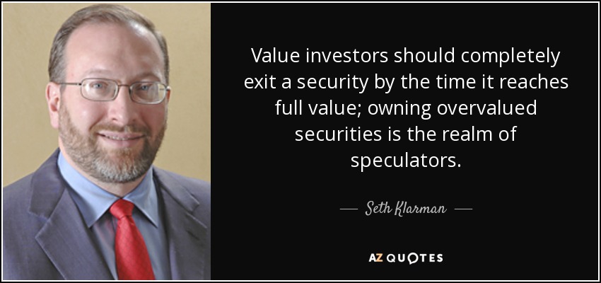 Value investors should completely exit a security by the time it reaches full value; owning overvalued securities is the realm of speculators. - Seth Klarman