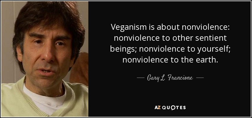 Veganism is about nonviolence: nonviolence to other sentient beings; nonviolence to yourself; nonviolence to the earth. - Gary L. Francione